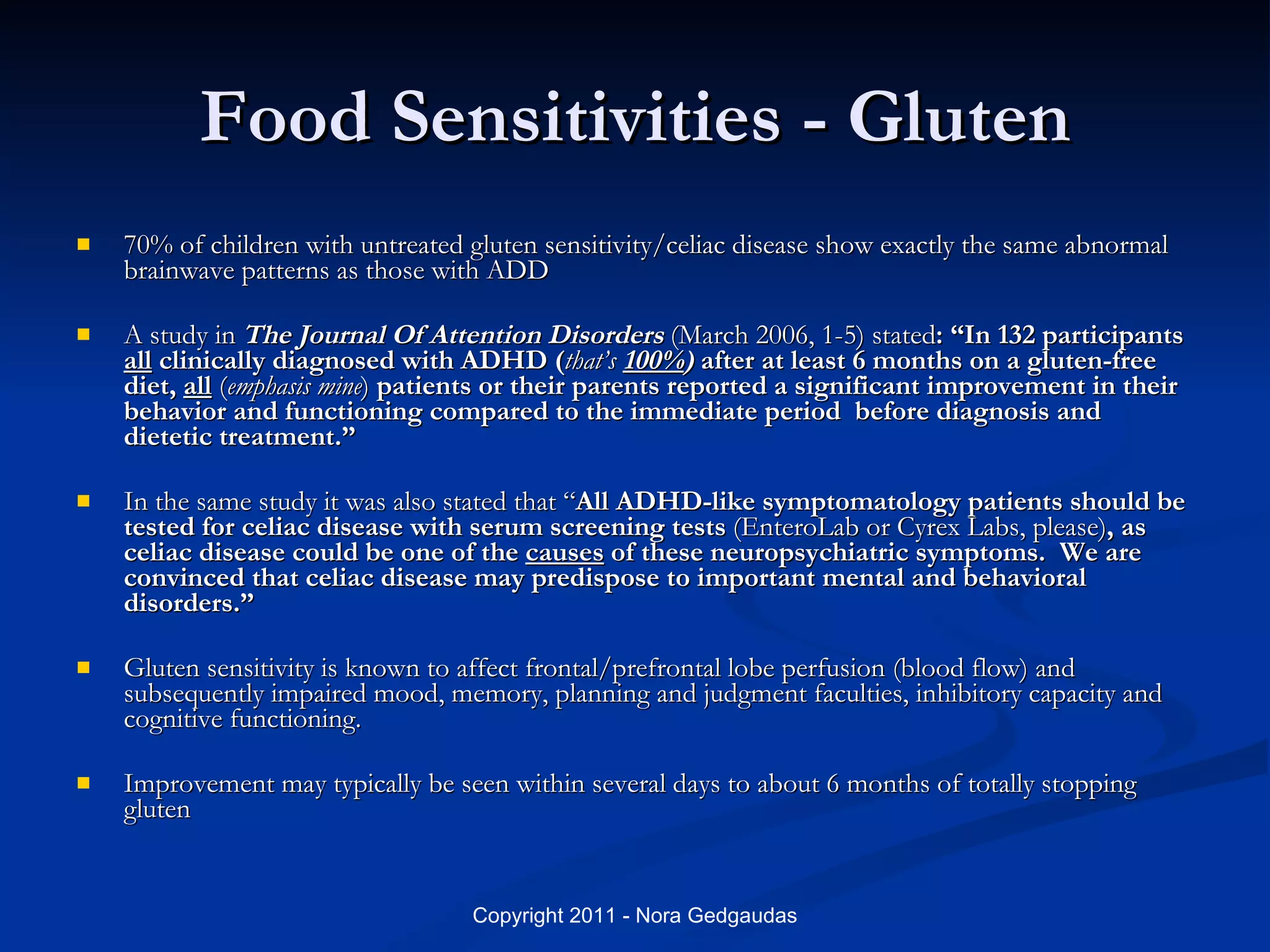 Food Sensitivities - Gluten 70% of children with untreated gluten sensitivity/celiac disease show exactly the same abnormal brainwave patterns as those with ADD A study in  The Journal Of Attention Disorders  (March 2006, 1-5) stated : “In 132 participants  all  clinically diagnosed with ADHD ( that’s  100% )  after at least 6 months on a gluten-free diet,  all   ( emphasis mine )  patients or their parents reported a significant improvement in their behavior and functioning compared to the immediate period  before diagnosis and dietetic treatment.”   In the same study it was also stated that “ All ADHD-like symptomatology patients should be tested for celiac disease with serum screening tests  (EnteroLab or Cyrex Labs, please) , as celiac disease could be one of the  causes  of these neuropsychiatric symptoms.  We are convinced that celiac disease may predispose to important mental and behavioral disorders.” Gluten sensitivity is known to affect frontal/prefrontal lobe perfusion (blood flow) and subsequently impaired mood, memory, planning and judgment faculties, inhibitory capacity and cognitive functioning.  Improvement may typically be seen within several days to about 6 months of totally stopping gluten 