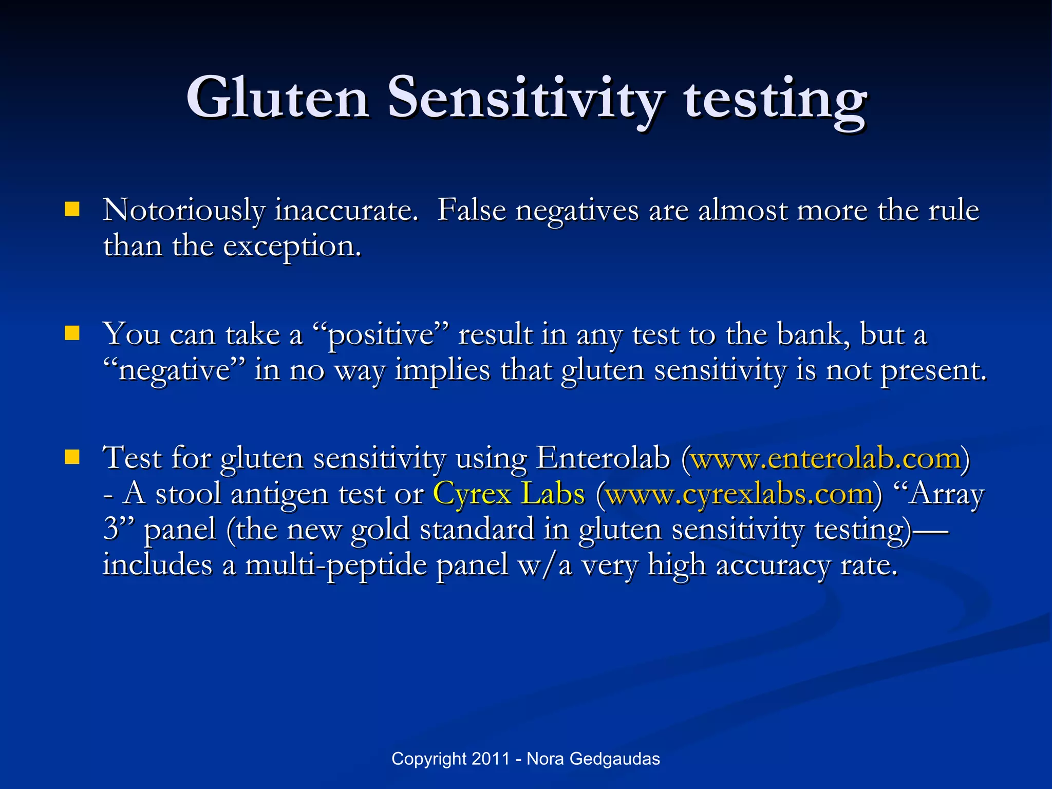 Gluten Sensitivity testing Notoriously inaccurate.  False negatives are almost more the rule than the exception. You can take a “positive” result in any test to the bank, but a “negative” in no way implies that gluten sensitivity is not present. Test for gluten sensitivity using Enterolab ( www.enterolab.com )  - A stool antigen test or  Cyrex Labs  ( www.cyrexlabs.com ) “Array 3” panel (the new gold standard in gluten sensitivity testing)—includes a multi-peptide panel w/a very high accuracy rate. 