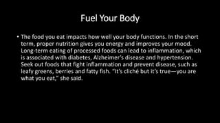 Fuel Your Body
• The food you eat impacts how well your body functions. In the short
term, proper nutrition gives you energy and improves your mood.
Long-term eating of processed foods can lead to inflammation, which
is associated with diabetes, Alzheimer’s disease and hypertension.
Seek out foods that fight inflammation and prevent disease, such as
leafy greens, berries and fatty fish. “It’s cliché but it’s true—you are
what you eat,” she said.
 