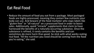 Eat Real Food
• Reduce the amount of food you eat from a package. Most packaged
foods are highly processed, meaning they contain few nutrients your
body can use. And beware of the food marketer who slaps labels like
“gluten free” or “all natural” on a processed food in order to boost
sales. Additionally, avoid “miracle” supplements that claim to have
harnessed the benefits of a naturally-occurring substance. Once the
substance is refined, it rarely contains the benefits and can
sometimes do more harm than good. So stick with what works–eating
real food. “All the nutrition you need should be coming from the food
you’re eating,” she said.
 