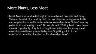 More Plants, Less Meat
• Most Americans eat a diet high in animal-based proteins and dairy.
This can be part of a healthy diet, but consider including more fruits
and vegetables as well as alternate sources of protein. “I don’t ask my
patients to quit eating meat,” Dr. Walsh said. “Eating beef three times
a week is probably okay, but eating it every day—or for every meal
most days—tells me you probably aren’t getting a lot of the
nutritional benefits of a plant or fish-based protein.”
 