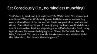 Eat Consciously (i.e., no mindless munching)
• “Let’s face it, food isn’t just nutrition,” Dr. Walsh said. “It’s also about
emotions.” Whether it’s bonding over birthday cake or connecting
over a shared love of bacon, certain foods are part of our culture and
rituals. Diets that forbid you from enjoying the foods we find delicious
aren’t sustainable. Besides, depriving yourself of a favorite food today
typically results in over-indulging later. “I love McDonald’s French
fries,” she said. “So once a month, I make a conscious decision to hit
the drive-thru. And I savor the indulgence.”
 