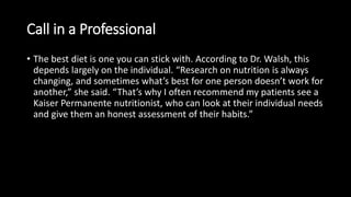 Call in a Professional
• The best diet is one you can stick with. According to Dr. Walsh, this
depends largely on the individual. “Research on nutrition is always
changing, and sometimes what’s best for one person doesn’t work for
another,” she said. “That’s why I often recommend my patients see a
Kaiser Permanente nutritionist, who can look at their individual needs
and give them an honest assessment of their habits.”
 