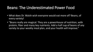 Beans: The Underestimated Power Food
• What does Dr. Walsh wish everyone would eat more of? Beans, of
every variety!
• “Beans really are magical. They are a powerhouse of nutrition, with
protein, fiber and many key nutrients. Add a half cup of beans of any
variety to your weekly meal plan, and your health will improve.”
 