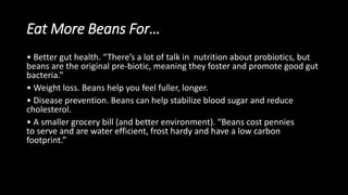 Eat More Beans For…
• Better gut health. “There’s a lot of talk in nutrition about probiotics, but
beans are the original pre-biotic, meaning they foster and promote good gut
bacteria.”
• Weight loss. Beans help you feel fuller, longer.
• Disease prevention. Beans can help stabilize blood sugar and reduce
cholesterol.
• A smaller grocery bill (and better environment). “Beans cost pennies
to serve and are water efficient, frost hardy and have a low carbon
footprint.”
 