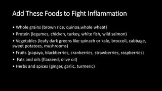 Add These Foods to Fight Inflammation
• Whole grains (brown rice, quinoa,whole wheat)
• Protein (legumes, chicken, turkey, white fish, wild salmon)
• Vegetables (leafy dark greens like spinach or kale, broccoli, cabbage,
sweet potatoes, mushrooms)
• Fruits (papaya, blackberries, cranberries, strawberries, raspberries)
• Fats and oils (flaxseed, olive oil)
• Herbs and spices (ginger, garlic, turmeric)
 