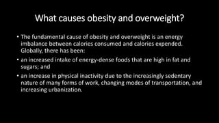 What causes obesity and overweight?
• The fundamental cause of obesity and overweight is an energy
imbalance between calories consumed and calories expended.
Globally, there has been:
• an increased intake of energy-dense foods that are high in fat and
sugars; and
• an increase in physical inactivity due to the increasingly sedentary
nature of many forms of work, changing modes of transportation, and
increasing urbanization.
 