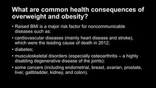 What are common health consequences of
overweight and obesity?
• Raised BMI is a major risk factor for noncommunicable
diseases such as:
• cardiovascular diseases (mainly heart disease and stroke),
which were the leading cause of death in 2012;
• diabetes;
• musculoskeletal disorders (especially osteoarthritis – a highly
disabling degenerative disease of the joints);
• some cancers (including endometrial, breast, ovarian, prostate,
liver, gallbladder, kidney, and colon).
 