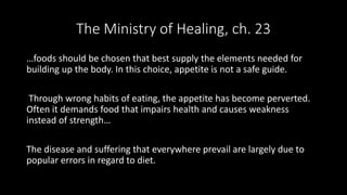 The Ministry of Healing, ch. 23
…foods should be chosen that best supply the elements needed for
building up the body. In this choice, appetite is not a safe guide.
Through wrong habits of eating, the appetite has become perverted.
Often it demands food that impairs health and causes weakness
instead of strength…
The disease and suffering that everywhere prevail are largely due to
popular errors in regard to diet.
 