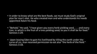 • In order to know what are the best foods, we must study God's original
plan for man's diet. He who created man and who understands his needs
appointed Adam his food.
• "Behold," He said, "I have given you every herb yielding seed, . . . and every
tree, in which is the fruit of a tree yielding seed; to you it shall be for food."
Genesis 1:29.
• Upon leaving Eden to gain his livelihood by tilling the earth under the
curse of sin, man received permission to eat also "the herb of the field."
Genesis 3:18.
 