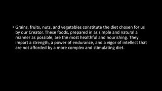 • Grains, fruits, nuts, and vegetables constitute the diet chosen for us
by our Creator. These foods, prepared in as simple and natural a
manner as possible, are the most healthful and nourishing. They
impart a strength, a power of endurance, and a vigor of intellect that
are not afforded by a more complex and stimulating diet.
 