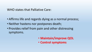 WHO states that Palliative Care:
• Affirms life and regards dying as a normal process;
• Neither hastens nor postpones death;
• Provides relief from pain and other distressing
symptoms.
• Maintain/improve QOL
• Control symptoms
 