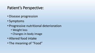 Patient’s Perspective:
• Disease progression
• Symptoms
• Progressive nutritional deterioration
• Weight loss
• Changes in body image
• Altered food intake
• The meaning of “Food”
 