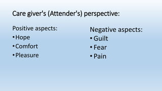 Care giver's (Attender's) perspective:
Positive aspects:
•Hope
•Comfort
•Pleasure
Negative aspects:
• Guilt
• Fear
• Pain
 