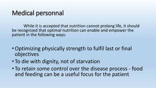 Medical personnal
While it is accepted that nutrition cannot prolong life, it should
be recognized that optimal nutrition can enable and empower the
patient in the following ways:
• Optimizing physically strength to fulfil last or final
objectives
• To die with dignity, not of starvation
• To retain some control over the disease process - food
and feeding can be a useful focus for the patient
 