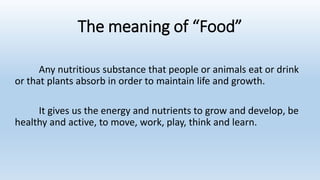 The meaning of “Food”
Any nutritious substance that people or animals eat or drink
or that plants absorb in order to maintain life and growth.
It gives us the energy and nutrients to grow and develop, be
healthy and active, to move, work, play, think and learn.
 