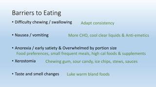 Barriers to Eating
• Difficulty chewing / swallowing
• Nausea / vomiting
• Anorexia / early satiety & Overwhelmed by portion size
• Xerostomia
• Taste and smell changes
Adapt consistency
More CHO, cool clear liquids & Anti-emetics
Food preferences, small frequent meals, high cal foods & supplements
Chewing gum, sour candy, ice chips, stews, sauces
Luke warm bland foods
 