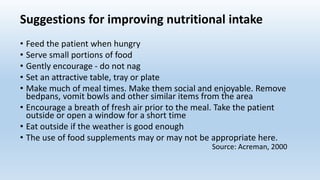 Suggestions for improving nutritional intake
• Feed the patient when hungry
• Serve small portions of food
• Gently encourage - do not nag
• Set an attractive table, tray or plate
• Make much of meal times. Make them social and enjoyable. Remove
bedpans, vomit bowls and other similar items from the area
• Encourage a breath of fresh air prior to the meal. Take the patient
outside or open a window for a short time
• Eat outside if the weather is good enough
• The use of food supplements may or may not be appropriate here.
Source: Acreman, 2000
 