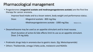 Pharmacological management
• Progesterones (megestrol acetate and medroxyprogesterone acetate) are the first-line
therapy for cancer anorexia.
Improve food intake and to a lesser extent, body weight and performance status.
Dose: -Megestrol acetate - 800 mg/day
-Medroxyprogesterone acetate - 1000 mg/day Maltoni et al.,
• Dexamethasone may be used as an appetite stimulant and to treat nausea.
Short duration of action & Side effects limit its use as an appetite stimulant.
Dose: 2-4 mg daily
• Prokinetic drugs help in anorexia due to gastric stasis. (Eg: Metoclopramide)
• Others: Thalidomide, omega-3-fatty acids, melatonin and NSAIDs
 