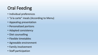 Oral Feeding
• Individual preferences
• “à la carte” meals (According to Menu)
• Appealing presentation
• Personalized portions
• Adapted consistency
• Diet counselling
• Flexible timetables
• Agreeable environment
• Family involvement
• Staff participation
 