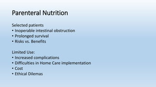 Parenteral Nutrition
Selected patients
• Inoperable intestinal obstruction
• Prolonged survival
• Risks vs. Benefits
Limited Use:
• Increased complications
• Difficulties in Home Care implementation
• Cost
• Ethical Dilemas
 