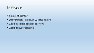 In favour
• ↑ patient comfort
• Dehydration – delirium & renal failure
• Good in opioid toxicity delirium
• Good in hypercalcemia
 