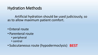 Hydration Methods
Artificial hydration should be used judiciously, so
as to allow maximum patient comfort.
• Enteral route
• Parenteral route
• peripheral
• central
• Subcutaneous route (hypodermoclysis) BEST
 