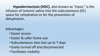 Hypodermoclysis (HDC), also known as “clysis,” is the
infusion of isotonic saline into the subcutaneous (SC)
space for rehydration or for the prevention of
dehydration.
Advantages:
• Easier access
• Easier & safer home use
•Subcutaneous sites last up to 7 days
• Easily turned off and disconnected
• Facilitates mobility
 