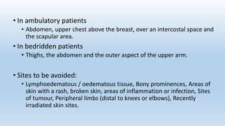 • In ambulatory patients
• Abdomen, upper chest above the breast, over an intercostal space and
the scapular area.
• In bedridden patients
• Thighs, the abdomen and the outer aspect of the upper arm.
• Sites to be avoided:
• Lymphoedematous / oedematous tissue, Bony prominences, Areas of
skin with a rash, broken skin, areas of inflammation or infection, Sites
of tumour, Peripheral limbs (distal to knees or elbows), Recently
irradiated skin sites.
 
