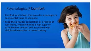 • Comfort food is food that provides a nostalgic or
sentimental value to someone.
• Food that provides consolation or a feeling of
well-being, typically having a high sugar or
carbohydrate content and associated with
childhood memories or home cooking.
Psychological/ Comfort
 
