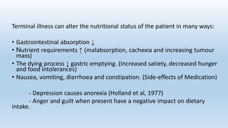 Terminal illness can alter the nutritional status of the patient in many ways:
• Gastrointestinal absorption ↓
• Nutrient requirements ↑ (malabsorption, cachexia and increasing tumour
mass)
• The dying process ↓ gastric emptying. (Increased satiety, decreased hunger
and food intolerances)
• Nausea, vomiting, diarrhoea and constipation. (Side-effects of Medication)
- Depression causes anorexia (Holland et al, 1977)
- Anger and guilt when present have a negative impact on dietary
intake.
 
