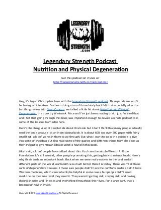 Legendary Strength Podcast
Nutrition and Physical Degeneration
Get this podcast on iTunes at:
http://legendarystrength.com/go/podcast
Hey, it’s Logan Christopher here with the Legendary Strength podcast. This episode we won’t
be having an interview. I’ve been doing a ton of those lately but I felt that especially after the
last thing review with Sean Croxton, we talked a little bit about Nutrition and Physical
Degeneration, the book by Weston A. Price and I’ve just been reading that. I just finished that
and I felt that going through this book was important enough to devote a whole podcast to it,
some of the lessons learned in here.
Here’s the thing. A lot of people talk about this book but I don’t think that many people actually
read the book because it’s an intimidating book. It is about 600, no, over 500 pages with fairly
small text, a lot of words in there to go through. But what I want to do in this episode is give
you some of the ideas but also read some of the quotes and different things from the book as
they are just to give you an idea of what is found in this book.
Like I said, a lot of people have talked about this. You have the whole Weston A. Price
Foundation. It’s still around, other people promoting this, getting back to natural foods. Here’s
why this is such an important book. Back when we were really natives to the land and all
different parts of the world, our health was much better than it is today. There wasn’t all these
sorts of degenerative diseases. I mean sure people didn’t have the comforts and we didn’t have
Western medicine, which can certainly be helpful in some cases, but people didn’t need
medicine on the same level they need it. They weren’t getting sick, staying sick, and having
chronic injuries and illnesses and everything throughout their lives. For a large part, that’s
because of how they ate.
Copyright © 2013 LegendaryStrength.com All Rights Reserved
 