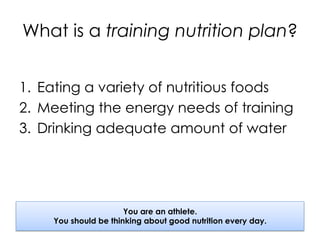 What is a training nutrition plan?
1.  Eating a variety of nutritious foods
2.  Meeting the energy needs of training
3.  Drinking adequate amount of water
You are an athlete.
You should be thinking about good nutrition every day.
 
