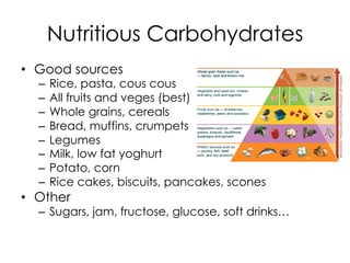 Nutritious Carbohydrates
•  Good sources
–  Rice, pasta, cous cous
–  All fruits and veges (best)
–  Whole grains, cereals
–  Bread, muffins, crumpets
–  Legumes
–  Milk, low fat yoghurt
–  Potato, corn
–  Rice cakes, biscuits, pancakes, scones
•  Other
–  Sugars, jam, fructose, glucose, soft drinks…
 