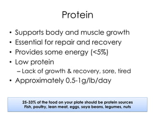 Protein
•  Supports body and muscle growth
•  Essential for repair and recovery
•  Provides some energy (<5%)
•  Low protein
– Lack of growth & recovery, sore, tired
•  Approximately 0.5-1g/lb/day
25-33% of the food on your plate should be protein sources
Fish, poultry, lean meat, eggs, soya beans, legumes, nuts
 