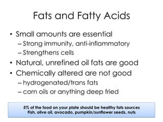Fats and Fatty Acids
•  Small amounts are essential
– Strong immunity, anti-inflammatory
– Strengthens cells
•  Natural, unrefined oil fats are good
•  Chemically altered are not good
– hydrogenated/trans fats
– corn oils or anything deep fried
5% of the food on your plate should be healthy fats sources
Fish, olive oil, avocado, pumpkin/sunflower seeds, nuts
 