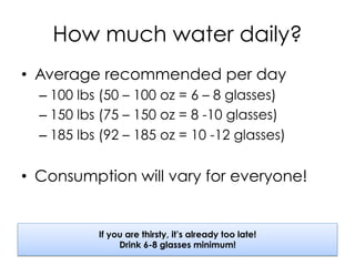 How much water daily?
•  Average recommended per day
– 100 lbs (50 – 100 oz = 6 – 8 glasses)
– 150 lbs (75 – 150 oz = 8 -10 glasses)
– 185 lbs (92 – 185 oz = 10 -12 glasses)
•  Consumption will vary for everyone!
If you are thirsty, it’s already too late!
Drink 6-8 glasses minimum!
 
