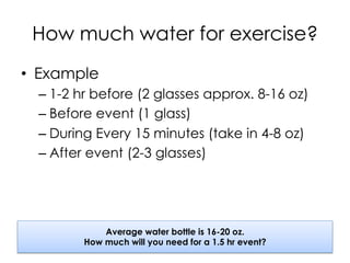 How much water for exercise?
•  Example
– 1-2 hr before (2 glasses approx. 8-16 oz)
– Before event (1 glass)
– During Every 15 minutes (take in 4-8 oz)
– After event (2-3 glasses)
Average water bottle is 16-20 oz.
How much will you need for a 1.5 hr event?
 
