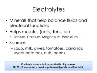 Electrolytes
•  Minerals that help balance fluids and
electrical functions
•  Helps muscles (cells) function
•  Sodium, Calcium, Magnesium, Potassium…
•  Sources
– Soup, milk, olives, tomatoes, bananas,
sweet potatoes, nuts, beans
60 minute event – balanced diet is all you need
60-90 minute event – need supplement (sports nutrition drink)
 