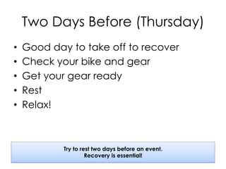 Two Days Before (Thursday)
•  Good day to take off to recover
•  Check your bike and gear
•  Get your gear ready
•  Rest
•  Relax!
Try to rest two days before an event.
Recovery is essential!
 