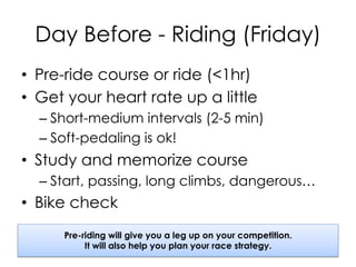 Day Before - Riding (Friday)
•  Pre-ride course or ride (<1hr)
•  Get your heart rate up a little
– Short-medium intervals (2-5 min)
– Soft-pedaling is ok!
•  Study and memorize course
– Start, passing, long climbs, dangerous…
•  Bike check
Pre-riding will give you a leg up on your competition.
It will also help you plan your race strategy.
 