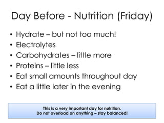 Day Before - Nutrition (Friday)
•  Hydrate – but not too much!
•  Electrolytes
•  Carbohydrates – little more
•  Proteins – little less
•  Eat small amounts throughout day
•  Eat a little later in the evening
This is a very important day for nutrition.
Do not overload on anything – stay balanced!
 