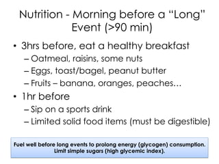 Nutrition - Morning before a “Long”
Event (>90 min)
•  3hrs before, eat a healthy breakfast
– Oatmeal, raisins, some nuts
– Eggs, toast/bagel, peanut butter
– Fruits – banana, oranges, peaches…
•  1hr before
– Sip on a sports drink
– Limited solid food items (must be digestible)
Fuel well before long events to prolong energy (glycogen) consumption.
Limit simple sugars (high glycemic index).
 