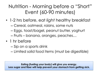 Nutrition - Morning before a “Short”
Event (60-90 minutes)
•  1-2 hrs before, eat light healthy breakfast
–  Cereal, oatmeal, raisins, some nuts
–  Eggs, toast/bagel, peanut butter, yoghurt
–  Fruits – banana, oranges, peaches…
•  1 hr before
–  Sip on a sports drink
–  Limited solid food items (must be digestible)
Eating (fueling your body) will give you energy.
Less sugar and fiber will help prevent your stomach from getting sick.
 