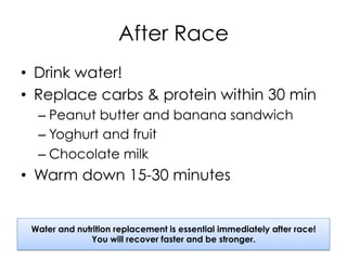 After Race
•  Drink water!
•  Replace carbs & protein within 30 min
– Peanut butter and banana sandwich
– Yoghurt and fruit
– Chocolate milk
•  Warm down 15-30 minutes
Water and nutrition replacement is essential immediately after race!
You will recover faster and be stronger.
 