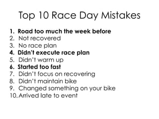 Top 10 Race Day Mistakes
1.  Road too much the week before
2.  Not recovered
3.  No race plan
4.  Didn’t execute race plan
5.  Didn’t warm up
6.  Started too fast
7.  Didn’t focus on recovering
8.  Didn’t maintain bike
9.  Changed something on your bike
10. Arrived late to event
 