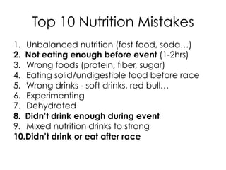 Top 10 Nutrition Mistakes
1.  Unbalanced nutrition (fast food, soda…)
2.  Not eating enough before event (1-2hrs)
3.  Wrong foods (protein, fiber, sugar)
4.  Eating solid/undigestible food before race
5.  Wrong drinks - soft drinks, red bull…
6.  Experimenting
7.  Dehydrated
8.  Didn’t drink enough during event
9.  Mixed nutrition drinks to strong
10. Didn’t drink or eat after race
 