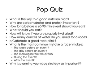 Pop Quiz
•  What is the key to a good nutrition plan?
•  Why are carbohydrates and protein important?
•  How long before a 60-90 min event should you eat?
•  What should you eat?
•  How will know if you are properly hydrated?
•  How many ounces of water do you need for a race?
•  Is Gatorade a good race drink?
•  What is the most common mistake a racer makes:
–  The week before an event?
–  The day before an event?
–  The morning before the event?
–  During the event?
–  After the event?
•  Why is planning your race strategy so important?
 