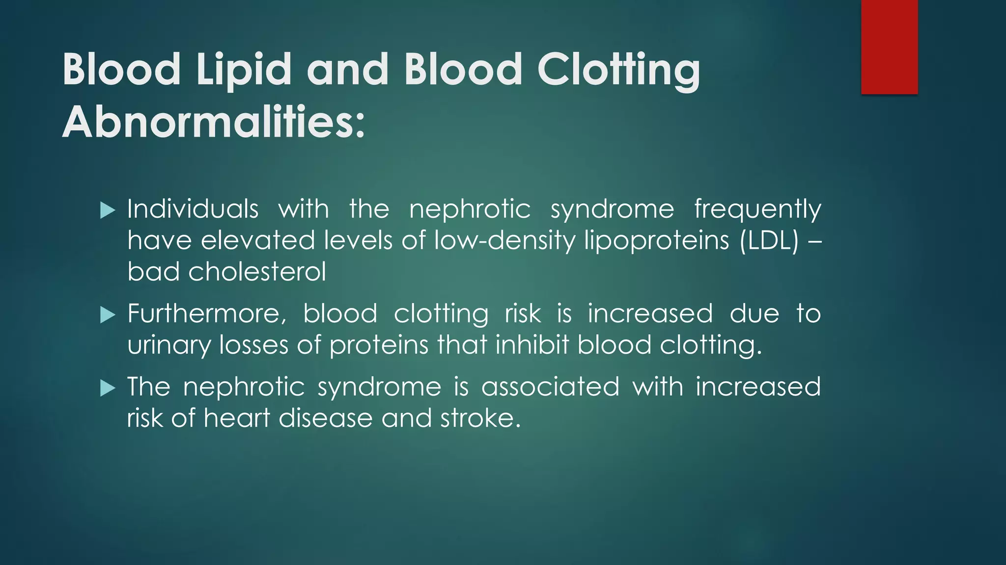 Blood Lipid and Blood Clotting
Abnormalities:
 Individuals with the nephrotic syndrome frequently
have elevated levels of low-density lipoproteins (LDL) –
bad cholesterol
 Furthermore, blood clotting risk is increased due to
urinary losses of proteins that inhibit blood clotting.
 The nephrotic syndrome is associated with increased
risk of heart disease and stroke.
 