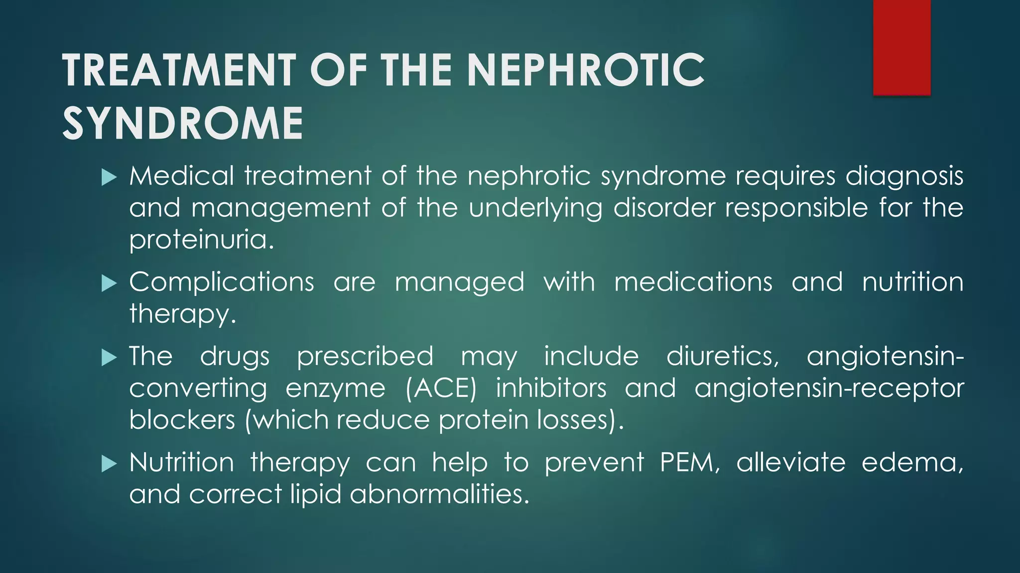 TREATMENT OF THE NEPHROTIC
SYNDROME
 Medical treatment of the nephrotic syndrome requires diagnosis
and management of the underlying disorder responsible for the
proteinuria.
 Complications are managed with medications and nutrition
therapy.
 The drugs prescribed may include diuretics, angiotensin-
converting enzyme (ACE) inhibitors and angiotensin-receptor
blockers (which reduce protein losses).
 Nutrition therapy can help to prevent PEM, alleviate edema,
and correct lipid abnormalities.
 